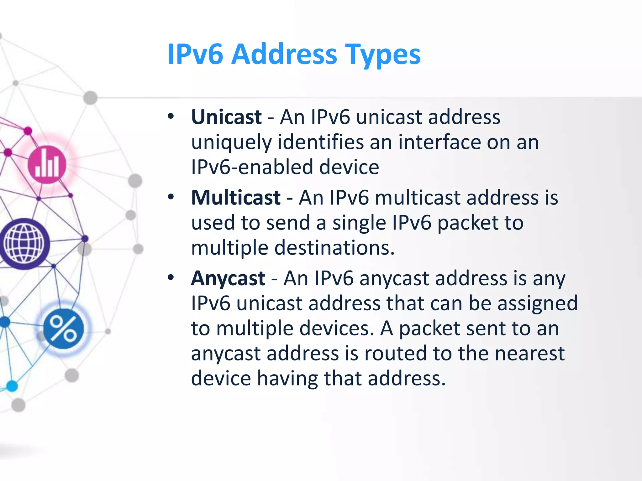 IPv6 Address Types
• Unicast - An IPv6 unicast address
uniquely identifies an interface on an
IPv6-enabled device
• Multicast - An IPv6 multicast address is
used to send a single IPv6 packet to
multiple destinations.
• Anycast - An IPv6 anycast address is any
IPv6 unicast address that can be assigned
to multiple devices. A packet sent to an
anycast address is routed to the nearest
device having that address.
 