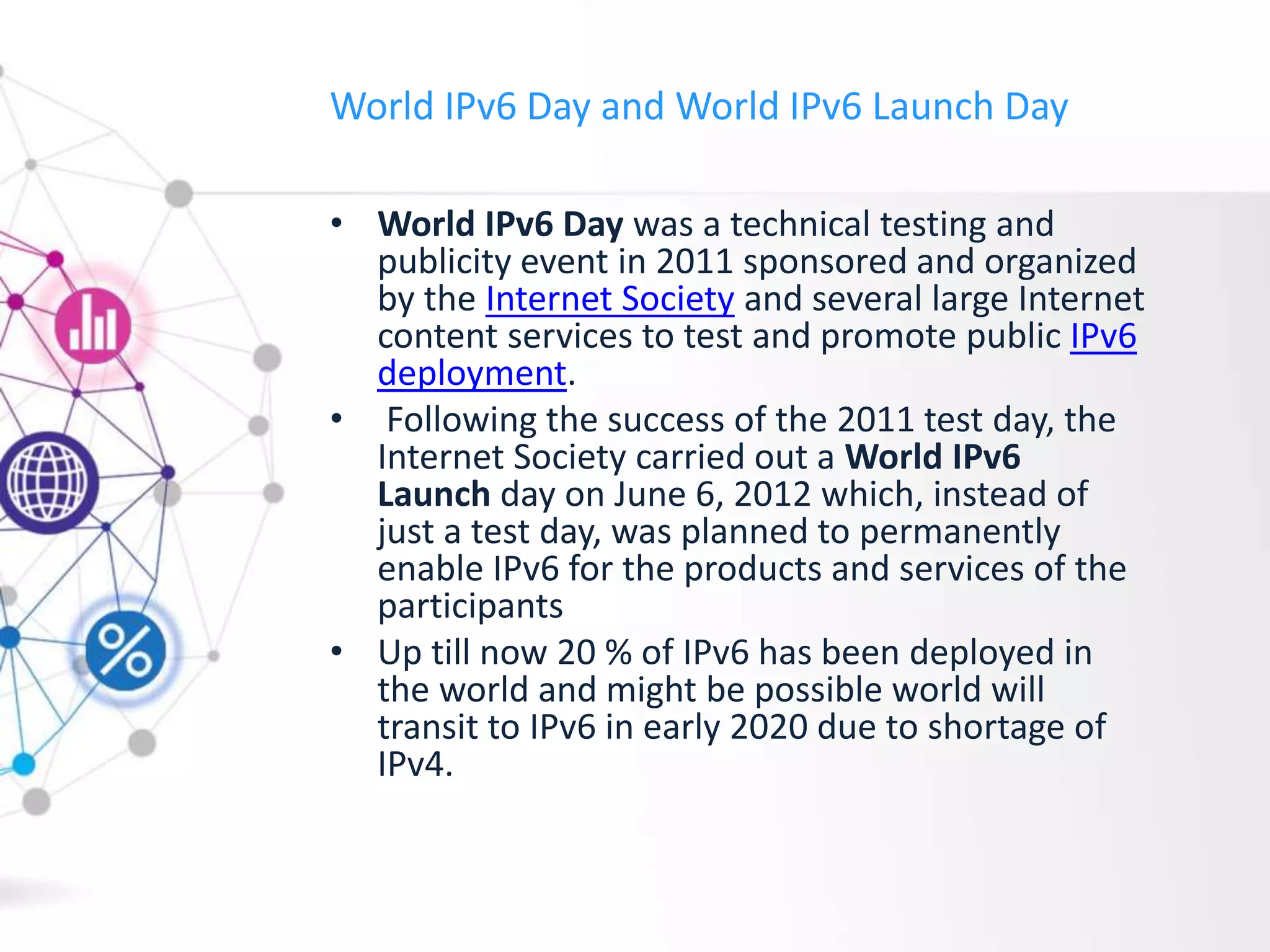 World IPv6 Day and World IPv6 Launch Day
• World IPv6 Day was a technical testing and
publicity event in 2011 sponsored and organized
by the Internet Society and several large Internet
content services to test and promote public IPv6
deployment.
• Following the success of the 2011 test day, the
Internet Society carried out a World IPv6
Launch day on June 6, 2012 which, instead of
just a test day, was planned to permanently
enable IPv6 for the products and services of the
participants
• Up till now 20 % of IPv6 has been deployed in
the world and might be possible world will
transit to IPv6 in early 2020 due to shortage of
IPv4.
 