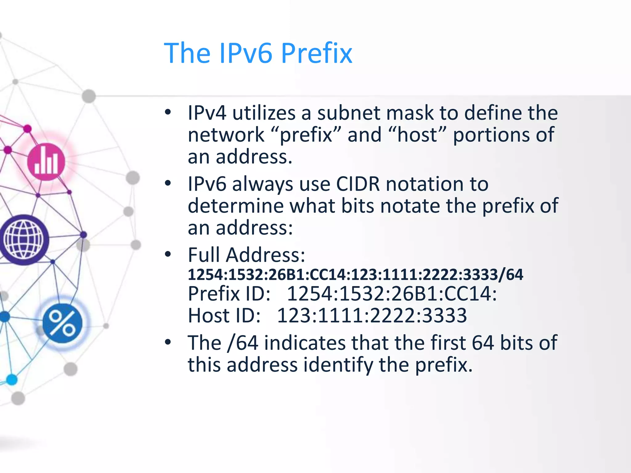 The IPv6 Prefix
• IPv4 utilizes a subnet mask to define the
network “prefix” and “host” portions of
an address.
• IPv6 always use CIDR notation to
determine what bits notate the prefix of
an address:
• Full Address:
1254:1532:26B1:CC14:123:1111:2222:3333/64
Prefix ID: 1254:1532:26B1:CC14:
Host ID: 123:1111:2222:3333
• The /64 indicates that the first 64 bits of
this address identify the prefix.
 