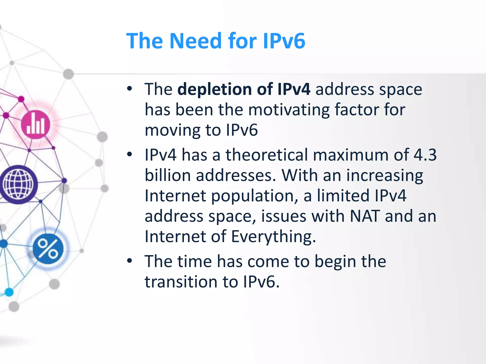 The Need for IPv6
• The depletion of IPv4 address space
has been the motivating factor for
moving to IPv6
• IPv4 has a theoretical maximum of 4.3
billion addresses. With an increasing
Internet population, a limited IPv4
address space, issues with NAT and an
Internet of Everything.
• The time has come to begin the
transition to IPv6.
 