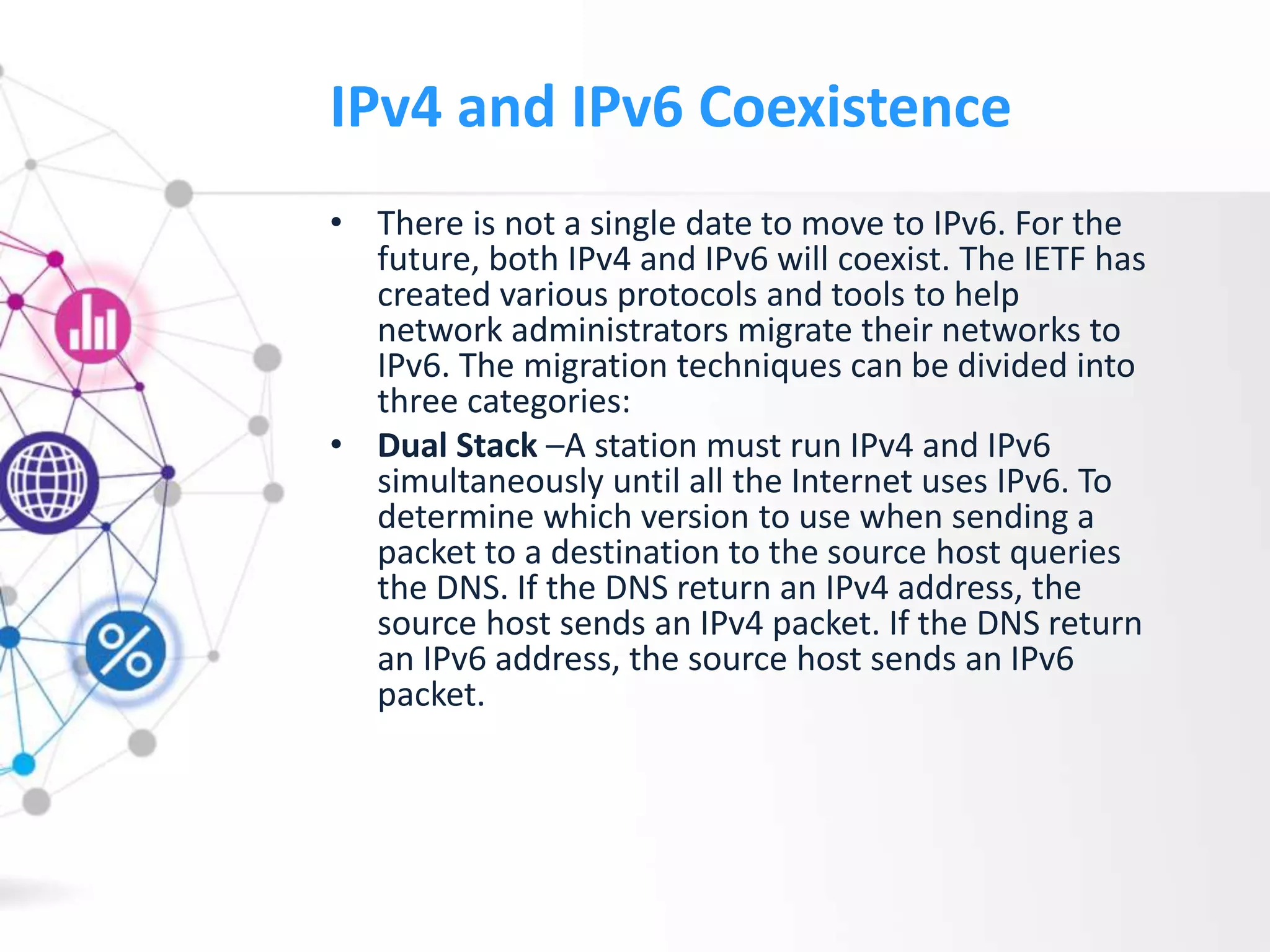 IPv4 and IPv6 Coexistence
• There is not a single date to move to IPv6. For the
future, both IPv4 and IPv6 will coexist. The IETF has
created various protocols and tools to help
network administrators migrate their networks to
IPv6. The migration techniques can be divided into
three categories:
• Dual Stack –A station must run IPv4 and IPv6
simultaneously until all the Internet uses IPv6. To
determine which version to use when sending a
packet to a destination to the source host queries
the DNS. If the DNS return an IPv4 address, the
source host sends an IPv4 packet. If the DNS return
an IPv6 address, the source host sends an IPv6
packet.
 