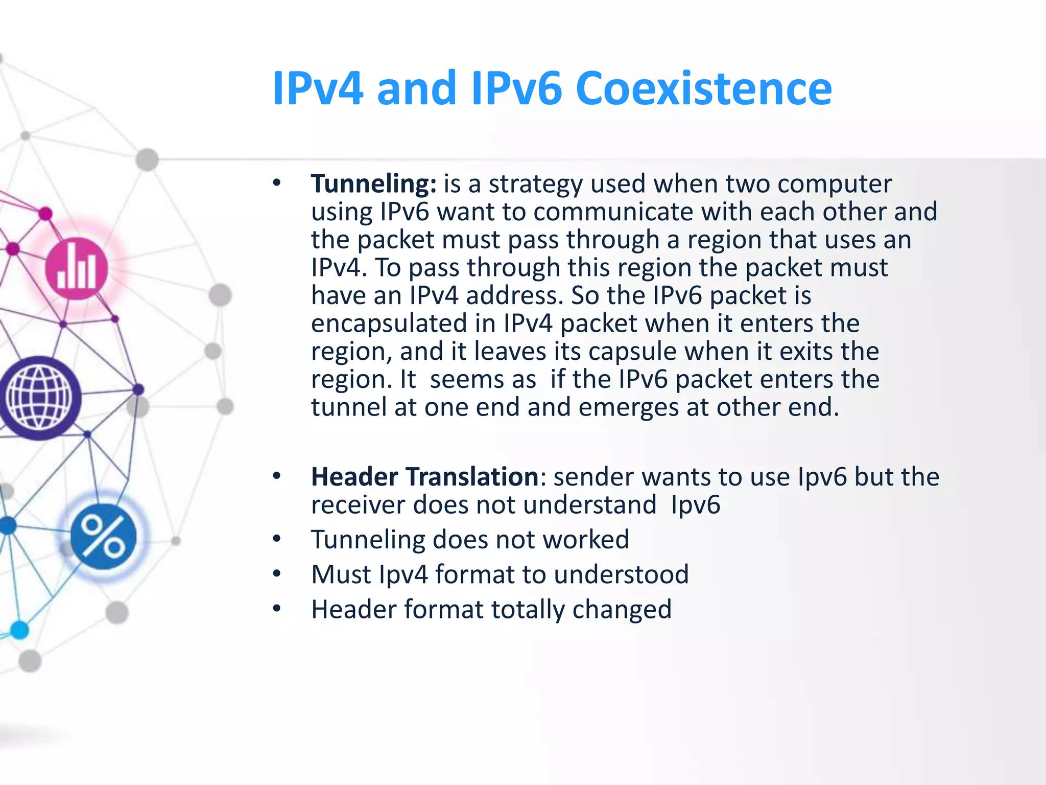 IPv4 and IPv6 Coexistence
• Tunneling: is a strategy used when two computer
using IPv6 want to communicate with each other and
the packet must pass through a region that uses an
IPv4. To pass through this region the packet must
have an IPv4 address. So the IPv6 packet is
encapsulated in IPv4 packet when it enters the
region, and it leaves its capsule when it exits the
region. It seems as if the IPv6 packet enters the
tunnel at one end and emerges at other end.
• Header Translation: sender wants to use Ipv6 but the
receiver does not understand Ipv6
• Tunneling does not worked
• Must Ipv4 format to understood
• Header format totally changed
 