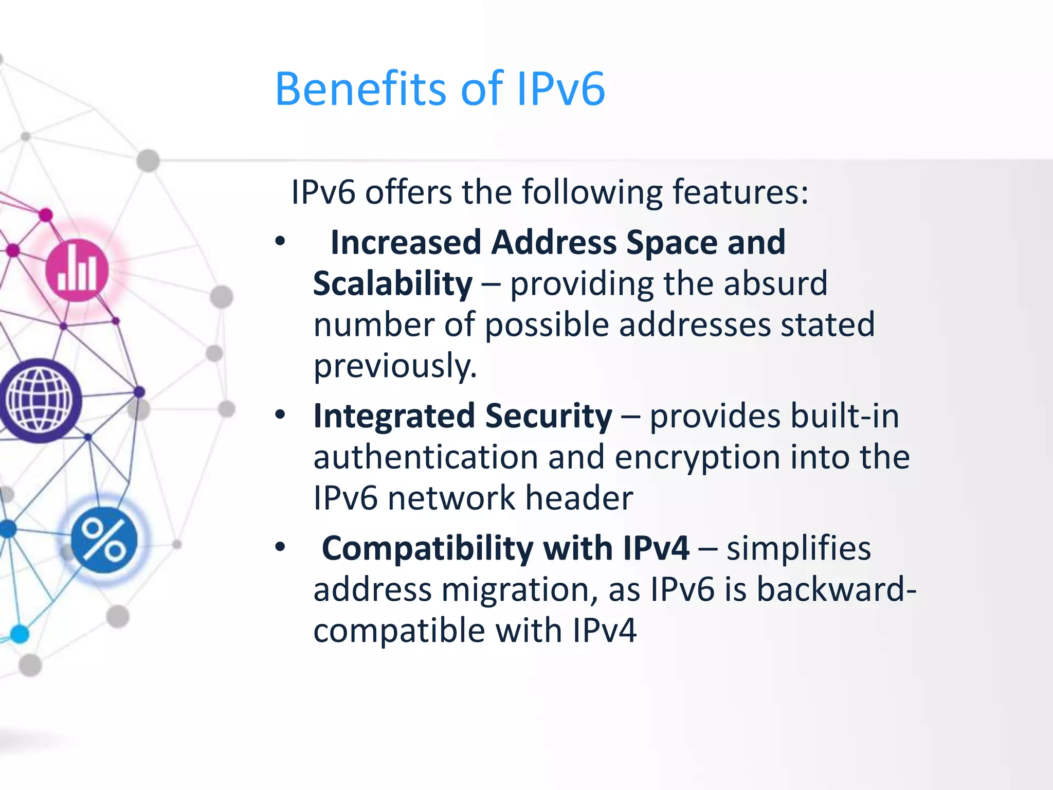 Benefits of IPv6
IPv6 offers the following features:
• Increased Address Space and
Scalability – providing the absurd
number of possible addresses stated
previously.
• Integrated Security – provides built-in
authentication and encryption into the
IPv6 network header
• Compatibility with IPv4 – simplifies
address migration, as IPv6 is backward-
compatible with IPv4
 