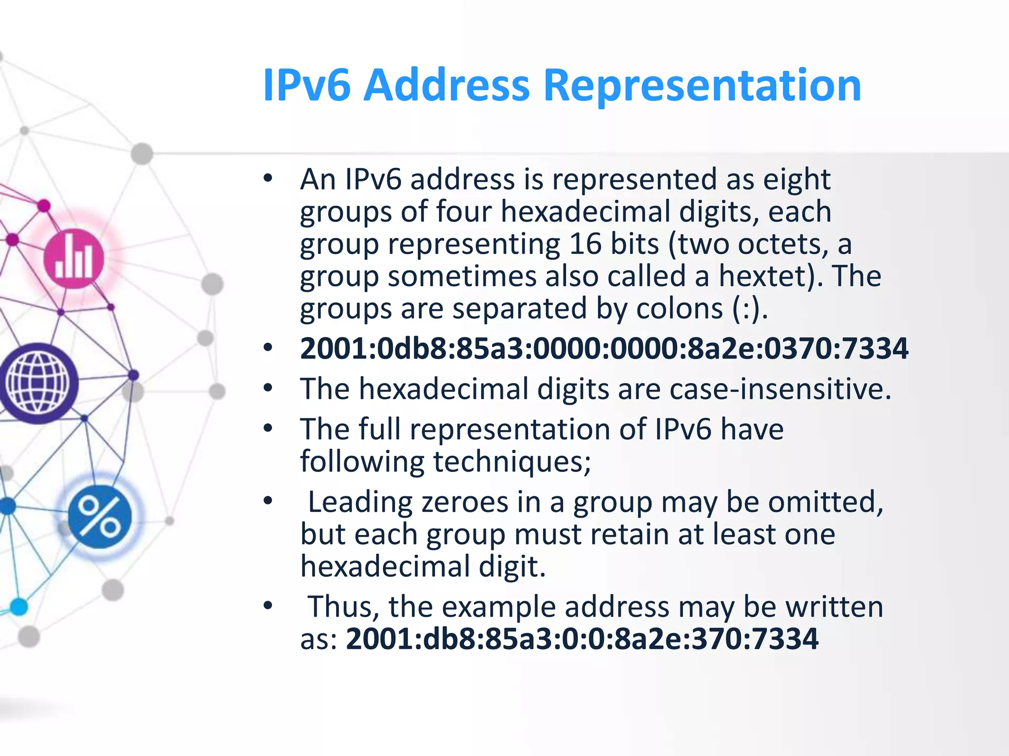 IPv6 Address Representation
• An IPv6 address is represented as eight
groups of four hexadecimal digits, each
group representing 16 bits (two octets, a
group sometimes also called a hextet). The
groups are separated by colons (:).
• 2001:0db8:85a3:0000:0000:8a2e:0370:7334
• The hexadecimal digits are case-insensitive.
• The full representation of IPv6 have
following techniques;
• Leading zeroes in a group may be omitted,
but each group must retain at least one
hexadecimal digit.
• Thus, the example address may be written
as: 2001:db8:85a3:0:0:8a2e:370:7334
 