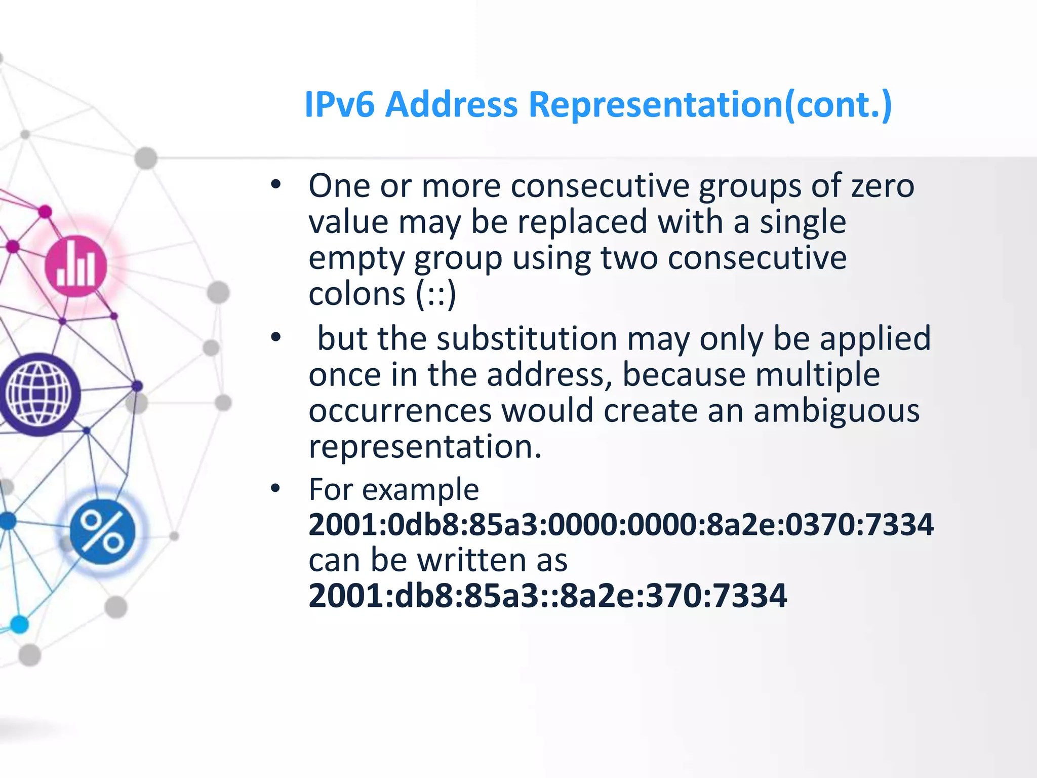 IPv6 Address Representation(cont.)
• One or more consecutive groups of zero
value may be replaced with a single
empty group using two consecutive
colons (::)
• but the substitution may only be applied
once in the address, because multiple
occurrences would create an ambiguous
representation.
• For example
2001:0db8:85a3:0000:0000:8a2e:0370:7334
can be written as
2001:db8:85a3::8a2e:370:7334
 