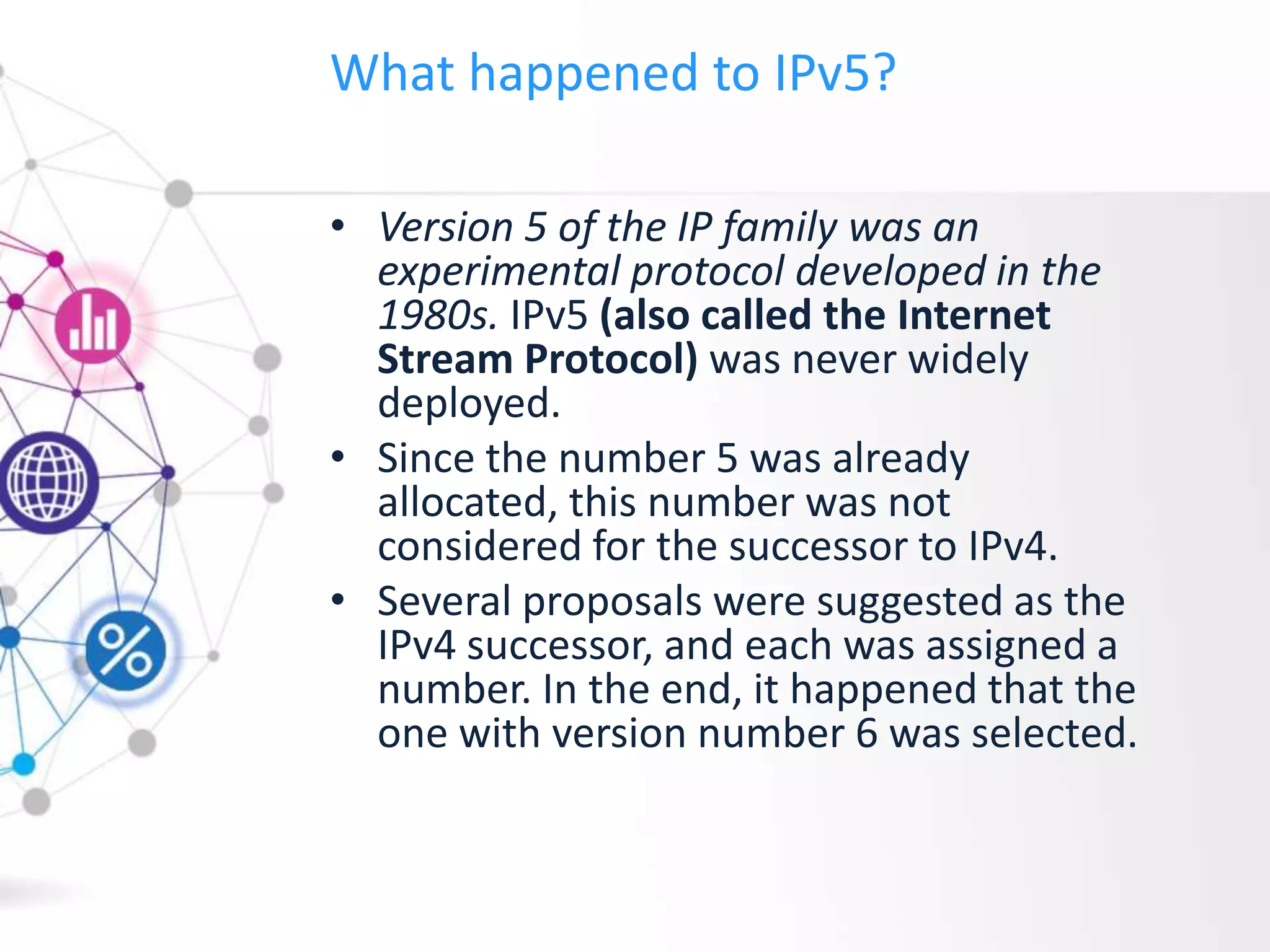 What happened to IPv5?
• Version 5 of the IP family was an
experimental protocol developed in the
1980s. IPv5 (also called the Internet
Stream Protocol) was never widely
deployed.
• Since the number 5 was already
allocated, this number was not
considered for the successor to IPv4.
• Several proposals were suggested as the
IPv4 successor, and each was assigned a
number. In the end, it happened that the
one with version number 6 was selected.
 