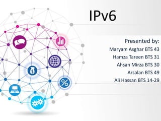 IPv6
Presented by:
Maryam Asghar BTS 43
Hamza Tareen BTS 31
Ahsan Mirza BTS 30
Arsalan BTS 49
Ali Hassan BTS 14-29
 
