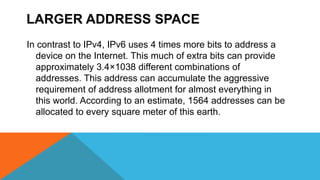 LARGER ADDRESS SPACE
In contrast to IPv4, IPv6 uses 4 times more bits to address a
device on the Internet. This much of extra bits can provide
approximately 3.4×1038 different combinations of
addresses. This address can accumulate the aggressive
requirement of address allotment for almost everything in
this world. According to an estimate, 1564 addresses can be
allocated to every square meter of this earth.
 