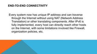 END-TO-END CONNECTIVITY
Every system now has unique IP address and can traverse
through the Internet without using NAT (Network Address
Translation) or other translating components. After IPv6 is
fully implemented, every host can directly reach other hosts
on the Internet, with some limitations involved like Firewall,
organization policies, etc.
 
