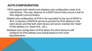 AUTO-CONFIGURATION
<IPv6 supports both stateful and stateless auto configuration mode of its
host devices. This way, absence of a DHCP server does not put a halt on
inter segment communication.
Stateful auto configuration of IPv6 is the equivalent to the use of DHCP in
IPv4. It requires a DHCPv6 service to provide the IPv6 address to the
client device and that both client device and server maintain the "state"
of that address (i.e. lease time , etc ).
Stateless auto configuration of IPv6 allows the client device to self
configure it's IPv6 address and routing based on the router
advertisements.
 