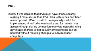IPSEC
Initially it was decided that IPv6 must have IPSec security,
making it more secure than IPv4. This feature has now been
made optional. IPsec is said to be especially useful for
implementing virtual private networks and for remote user
access through dial-up connection to private networks. A big
advantage of IPsec is that security arrangements can be
handled without requiring changes to individual user
computers.
 
