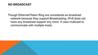 NO BROADCAST
Though Ethernet/Token Ring are considered as broadcast
network because they support Broadcasting, IPv6 does not
have any broadcast support any more. It uses multicast to
communicate with multiple hosts.
 