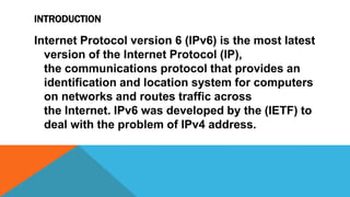 INTRODUCTION
Internet Protocol version 6 (IPv6) is the most latest
version of the Internet Protocol (IP),
the communications protocol that provides an
identification and location system for computers
on networks and routes traffic across
the Internet. IPv6 was developed by the (IETF) to
deal with the problem of IPv4 address.
 