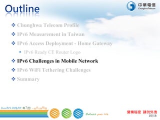 10/16
營業秘密 請勿外洩
 Chunghwa Telecom Profile
 IPv6 Measurement in Taiwan
 IPv6 Access Deployment - Home Gateway
 IPv6 Ready CE Router Logo
 IPv6 Challenges in Mobile Network
 IPv6 WiFi Tethering Challenges
 Summary
 