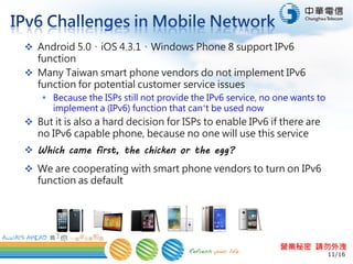 11/16
營業秘密 請勿外洩
 Android 5.0、iOS 4.3.1、Windows Phone 8 support IPv6
function
 Many Taiwan smart phone vendors do not implement IPv6
function in firmware for potential customer service issues
 Because the ISPs still not provide the IPv6 service, no vendor wants
to implement a (IPv6) function that can’t be used now
 But it is also a hard decision for ISPs to enable IPv6 if there are
no IPv6 capable phone, because no one can use this service
 Which came first, the chicken or the egg?
 We are cooperating with smart phone vendors to turn on IPv6
function as default
 