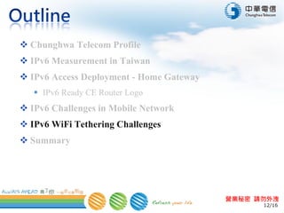 12/16
營業秘密 請勿外洩
 Chunghwa Telecom Profile
 IPv6 Measurement in Taiwan
 IPv6 Access Deployment - Home Gateway
 IPv6 Ready CE Router Logo
 IPv6 Challenges in Mobile Network
 IPv6 WiFi Tethering Challenges
 Summary
 