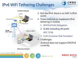 13/16
營業秘密 請勿外洩
 Not like IPv4, there is no NAT in IPv6
world
 Three methods to implement IPv6
tethering in mobile:
1. DHCPv6 Prefix Delegation
2. SLAAC extending /64 prefix
(RFC 7278)
3. CLAT (Customer Side Translator)
 Challenges:
Android does not support DHCPv6
currently
 
