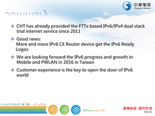 16/16
營業秘密 請勿外洩
 CHT has already provided the FTTx based IPv6/IPv4 dual stack
trial internet service since 2011
 Good news:
More and more IPv6 CE Router device get the IPv6 Ready
Logos
 We are looking forward the IPv6 progress and growth in
Mobile and PWLAN in 2016 in Taiwan
 Customer experience is most important, our goal is customer
feel nothing different in using IPv6 and IPv4
 