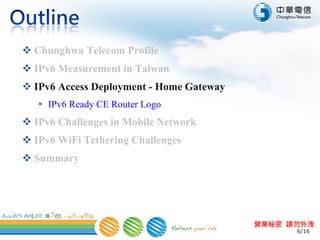6/16
營業秘密 請勿外洩
 Chunghwa Telecom Profile
 IPv6 Measurement in Taiwan
 IPv6 Access Deployment - Home Gateway
 IPv6 Ready CE Router Logo
 IPv6 Challenges in Mobile Network
 IPv6 WiFi Tethering Challenges
 Summary
 