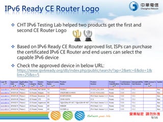 9/16
營業秘密 請勿外洩
 CHT IPv6 Testing Lab helped two products get the first and
second CE Router Logo in the world
 Based on IPv6 Ready CE Router approved list, ISPs can purchase
the certificated IPv6 CE Router and end users can select the
capable IPv6 device
 Check the approved device in below URL:
https://www.ipv6ready.org/db/index.php/public/search/?ap=2&etc=E&do=1&
lim=25&o=5
 