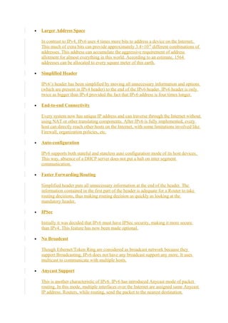 • Larger Address Space
In contrast to IPv4, IPv6 uses 4 times more bits to address a device on the Internet.
This much of extra bits can provide approximately 3.4×1038
different combinations of
addresses. This address can accumulate the aggressive requirement of address
allotment for almost everything in this world. According to an estimate, 1564
addresses can be allocated to every square meter of this earth.
• Simplified Header
IPv6’s header has been simplified by moving all unnecessary information and options
(which are present in IPv4 header) to the end of the IPv6 header. IPv6 header is only
twice as bigger than IPv4 provided the fact that IPv6 address is four times longer.
• End-to-end Connectivity
Every system now has unique IP address and can traverse through the Internet without
using NAT or other translating components. After IPv6 is fully implemented, every
host can directly reach other hosts on the Internet, with some limitations involved like
Firewall, organization policies, etc.
• Auto-configuration
IPv6 supports both stateful and stateless auto configuration mode of its host devices.
This way, absence of a DHCP server does not put a halt on inter segment
communication.
• Faster Forwarding/Routing
Simplified header puts all unnecessary information at the end of the header. The
information contained in the first part of the header is adequate for a Router to take
routing decisions, thus making routing decision as quickly as looking at the
mandatory header.
• IPSec
Initially it was decided that IPv6 must have IPSec security, making it more secure
than IPv4. This feature has now been made optional.
• No Broadcast
Though Ethernet/Token Ring are considered as broadcast network because they
support Broadcasting, IPv6 does not have any broadcast support any more. It uses
multicast to communicate with multiple hosts.
• Anycast Support
This is another characteristic of IPv6. IPv6 has introduced Anycast mode of packet
routing. In this mode, multiple interfaces over the Internet are assigned same Anycast
IP address. Routers, while routing, send the packet to the nearest destination.
 
