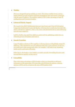 • Mobility
IPv6 was designed keeping mobility in mind. This feature enables hosts (such as
mobile phone) to roam around in different geographical area and remain connected
with the same IP address. The mobility feature of IPv6 takes advantage of auto IP
configuration and Extension headers.
• Enhanced Priority Support
IPv4 used 6 bits DSCP (Differential Service Code Point) and 2 bits ECN (Explicit
Congestion Notification) to provide Quality of Service but it could only be used if the
end-to-end devices support it, that is, the source and destination device and underlying
network must support it.
In IPv6, Traffic class and Flow label are used to tell the underlying routers how to
efficiently process the packet and route it.
• Smooth Transition
Large IP address scheme in IPv6 enables to allocate devices with globally unique IP
addresses. This mechanism saves IP addresses and NAT is not required. So devices
can send/receive data among each other, for example, VoIP and/or any streaming
media can be used much efficiently.
Other fact is, the header is less loaded, so routers can take forwarding decisions and
forward them as quickly as they arrive.
• Extensibility
One of the major advantages of IPv6 header is that it is extensible to add more
information in the option part. IPv4 provides only 40-bytes for options, whereas
options in IPv6 can be as much as the size of IPv6 packet itself.
 
