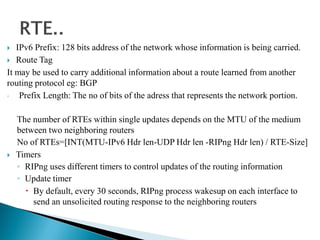  IPv6 Prefix: 128 bits address of the network whose information is being carried.
 Route Tag
It may be used to carry additional information about a route learned from another
routing protocol eg: BGP
◦ Prefix Length: The no of bits of the adress that represents the network portion.
The number of RTEs within single updates depends on the MTU of the medium
between two neighboring routers
No of RTEs=[INT(MTU-IPv6 Hdr len-UDP Hdr len -RIPng Hdr len) / RTE-Size]
 Timers
◦ RIPng uses different timers to control updates of the routing information
◦ Update timer
 By default, every 30 seconds, RIPng process wakesup on each interface to
send an unsolicited routing response to the neighboring routers
 