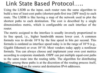 Using the LSDB as the input, each router runs the same algorithm to
build a tree of least-cost paths (shortest-path-first tree [SPF tree]) to each
route. The LSDB is like having a map of the network used to plot the
shortest paths to each destination. The cost is described by a single
dimensionless metric, which is configurable on each interface of the
router.
The metric assigned to the interface is usually inversely proportional to
its line speed, i.e., higher bandwidth means lower cost. A common
formula was to divide 10^8 by the line speed in bits per second. This
formula is outdated as interface speed today is in the range of 10^9 (e.g.,
Gigabit Ethernet) or even 10^10. Most vendors today apply a nonlinear
formula. You can always choose and implement your own cost metrics
according to corporate standards. OSPF can put multiple equal-cost paths
to the same route into the routing table. The algorithm for distributing
traffic among these paths is at the discretion of the routing process itself,
normally based on the source and destination IPv6 addresses.
 
