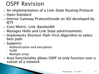 An implementation of a Link-State Routing Protocol
 Open Standard
 Interior Gateway Protocol(inside an AS) developed by
IETF
 Cost/Metric: Link-Bandwidth
 Manages Hello and Link State advertisements
 Implements Shortest-Path-First Algorithm to select
best path
 Supports
◦ Authentication and encryption
◦ VLSM
◦ Multiple areas
 Area functionality allows OSPF to only function over a
subset of a network
12/7/2015
Niranjan Baral 15
 
