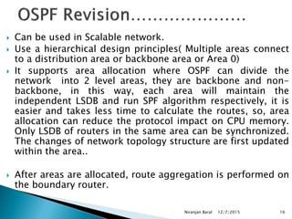  Can be used in Scalable network.
 Use a hierarchical design principles( Multiple areas connect
to a distribution area or backbone area or Area 0)
 It supports area allocation where OSPF can divide the
network into 2 level areas, they are backbone and non-
backbone, in this way, each area will maintain the
independent LSDB and run SPF algorithm respectively, it is
easier and takes less time to calculate the routes, so, area
allocation can reduce the protocol impact on CPU memory.
Only LSDB of routers in the same area can be synchronized.
The changes of network topology structure are first updated
within the area..
 After areas are allocated, route aggregation is performed on
the boundary router.
12/7/2015
Niranjan Baral 16
 