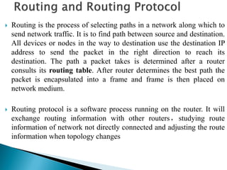  Routing is the process of selecting paths in a network along which to
send network traffic. It is to find path between source and destination.
All devices or nodes in the way to destination use the destination IP
address to send the packet in the right direction to reach its
destination. The path a packet takes is determined after a router
consults its routing table. After router determines the best path the
packet is encapsulated into a frame and frame is then placed on
network medium.
 Routing protocol is a software process running on the router. It will
exchange routing information with other routers，studying route
information of network not directly connected and adjusting the route
information when topology changes
 