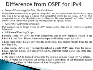  Protocol Processing Per-Link, Not Per-Subnet
Multiple IPv6 subnets can be assigned to a single link, and two nodes can talk directly over a single
link, even if they do not share a common IPv6 subnet (IPv6 prefix). For this reason, OSPF for IPv6
runs per-link instead of the IPv4 behavior of per-IP-subnet. The terms "network" and "subnet" used in
the IPv4 OSPF specification ([OSPFV2]) should generally be replaced by link.
 Removal of addressing semantics
IPv6 addresses are no longer present in OSPF packet headers. They are only allowed as payload
information
 Addition of Flooding Scope
Flooding scope for LSAs has been generalized and is now explicitly coded in the
LSA’s LS type field. There are now three separate flooding scopes for LSAs:
o Link-local scope. LSA is only flooded on the local link and no further. Used for the
new link-LSA.
o Area scope. LSA is only flooded throughout a single OSPF area. Used for router-
LSAs, network-LSAs, inter-area-prefix-LSAs, interarea-router-LSAs, and intra-area-
prefix-LSAs.
o AS scope. LSA is flooded throughout the routing domain. Used for AS-external-
LSAs. A router that originates AS scoped LSAs is considered an AS Boundary Router
(ASBR) and will set its E-bit in router-LSAs for regular areas.
 
