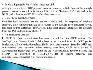  Explicit Support for Multiple Instances per Link
Ability to run multiple OSPF protocol instances on a single link. Support for multiple
protocol instances on a link is accomplished via an "Instance ID" contained in the
OSPF packet header and OSPF interface data structures.
 Use of Link-Local Addresses
IPv6 link-local addresses are for use on a single link, for purposes of neighbor
discovery, auto-configuration, etc. IPv6 routers do not forward IPv6 datagrams having
link-local source addresses [IP6ADDR]. Link-local unicast addresses are assigned
from the IPv6 address range FE80/10
 Authentication Changes
In OSPF for IPv6, authentication has been removed from the OSPF protocol. The
"AuType" and "Authentication" fields have been removed from the OSPF packet
header, and all authentication-related fields have been removed from the OSPF area
and interface data structures. When running over IPv6, OSPF relies on the IP
Authentication Header (see [IPAUTH]) and the IP Encapsulating Security Payload (see
[IPESP]) as described in [OSPFV3-AUTH] to ensure integrity and
authentication/confidentiality of routing exchanges.
 