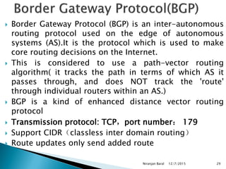 Border Gateway Protocol (BGP) is an inter-autonomous
routing protocol used on the edge of autonomous
systems (AS).It is the protocol which is used to make
core routing decisions on the Internet.
 This is considered to use a path-vector routing
algorithm( it tracks the path in terms of which AS it
passes through, and does NOT track the 'route'
through individual routers within an AS.)
 BGP is a kind of enhanced distance vector routing
protocol
 Transmission protocol: TCP，port number： 179
 Support CIDR（classless inter domain routing）
 Route updates only send added route
12/7/2015
Niranjan Baral 29
 