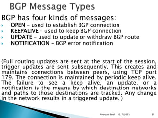 BGP has four kinds of messages:
 OPEN – used to establish BGP connection
 KEEPALIVE – used to keep BGP connection
 UPDATE – used to update or withdraw BGP route
 NOTIFICATION – BGP error notification
(Full routing updates are sent at the start of the session,
trigger updates are sent subsequently. This creates and
maintains connections between peers, using TCP port
179. The connection is maintained by periodic keep alive.
The failure to see a keep alive, an update, or a
notification is the means by which destination networks
and paths to those destinations are tracked. Any change
in the network results in a triggered update. )
12/7/2015
Niranjan Baral 31
 