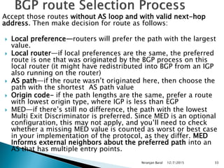 Accept those routes without AS loop and with valid next-hop
address. Then make decision for route as follows:
 Local preference—routers will prefer the path with the largest
value.
 Local router—if local preferences are the same, the preferred
route is one that was originated by the BGP process on this
local router (it might have redistributed into BGP from an IGP
also running on the router)
 AS path—if the route wasn’t originated here, then choose the
path with the shortest AS path value
 Origin code- if the path lengths are the same, prefer a route
with lowest origin type, where IGP is less than EGP
 MED—if there’s still no difference, the path with the lowest
Multi Exit Discriminator is preferred. Since MED is an optional
configuration, this may not apply, and you’ll need to check
whether a missing MED value is counted as worst or best case
in your implementation of the protocol, as they differ. MED
Informs external neighbors about the preferred path into an
AS that has multiple entry points.
12/7/2015
Niranjan Baral 33
 