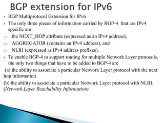  BGP Multiprotocol Extension for IPv6
 The only three pieces of information carried by BGP-4 that are IPv4
specific are
(a) the NEXT_HOP attribute (expressed as an IPv4 address),
(b) AGGREGATOR (contains an IPv4 address), and
(c) NLRI (expressed as IPv4 address prefixes).
 To enable BGP-4 to support routing for multiple Network Layer protocols,
the only two things that have to be added to BGP-4 are
(a) the ability to associate a particular Network Layer protocol with the next
hop information
(b) the ability to associate a particular Network Layer protocol with NLRI.
(Network Layer Reachability Information)
 