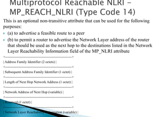 This is an optional non-transitive attribute that can be used for the following
purposes:
 (a) to advertise a feasible route to a peer
 (b) to permit a router to advertise the Network Layer address of the router
that should be used as the next hop to the destinations listed in the Network
Layer Reachability Information field of the MP_NLRI attribute
+---------------------------------------------------------+
| Address Family Identifier (2 octets) |
+---------------------------------------------------------+
| Subsequent Address Family Identifier (1 octet) |
+---------------------------------------------------------+
| Length of Next Hop Network Address (1 octet) |
+---------------------------------------------------------+
| Network Address of Next Hop (variable) |
+---------------------------------------------------------+
| Reserved (1 octet) |
+---------------------------------------------------------+
| Network Layer Reachability Information (variable) |
 