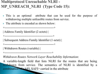  This is an optional attribute that can be used for the purpose of
withdrawing multiple unfeasible routes from service.
 The attribute is encoded as shown below:
+-------------------------------------------------+
| Address Family Identifier (2 octets) |
+------------------------------------------------+
| Subsequent Address Family Identifier (1 octet) |
+-------------------------------------------------+
| Withdrawn Routes (variable) |
+-----------------------------------------------+
Withdrawn Routes Network Layer Reachability Information:
A variable-length field that lists NLRI for the routes that are being
withdrawn from service. The semantics of NLRI is identified by a
combination of <AFI, SAFI> carried in the attribute
 