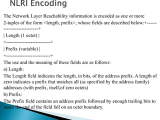 The Network Layer Reachability information is encoded as one or more
2-tuples of the form <length, prefix>, whose fields are described below:+------
---------------------+
| Length (1 octet) |
+---------------------------+
| Prefix (variable) |
+---------------------------+
The use and the meaning of these fields are as follows:
a) Length:
The Length field indicates the length, in bits, of the address prefix. A length of
zero indicates a prefix that matches all (as specified by the address family)
addresses (with prefix, itself,of zero octets)
b) Prefix:
The Prefix field contains an address prefix followed by enough trailing bits to
make the end of the field fall on an octet boundary.
 