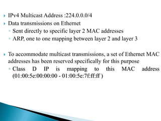  IPv4 Multicast Address :224.0.0.0/4
 Data transmissions on Ethernet
◦ Sent directly to specific layer 2 MAC addresses
◦ ARP, one to one mapping between layer 2 and layer 3
 To accommodate multicast transmissions, a set of Ethernet MAC
addresses has been reserved specifically for this purpose
◦ Class D IP is mapping to this MAC address
(01:00:5e:00:00:00 - 01:00:5e:7f:ff:ff )
 