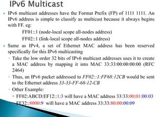  IPv6 multicast addresses have the Format Prefix (FP) of 1111 1111. An
IPv6 address is simple to classify as multicast because it always begins
with FF. eg:
FF01::1 (node-local scope all-nodes address)
FF02::1 (link-local scope all-nodes address)
 Same as IPv4, a set of Ethernet MAC address has been reserved
specifically for this IPv6 multicasting
◦ Take the low order 32 bits of IPv6 multicast addresses uses it to create
a MAC address by mapping it into MAC 33:33:00:00:00:00 (RFC
2464)
◦ Thus, an IPv6 packet addressed to FF02::1:FF68:12CB would be sent
to the Ethernet address 33-33-FF-68-12-CB
◦ Other Example:
 FF02:ABCD:EF12::1:3 will have a MAC address 33:33:00:01:00:03
 FF32::8000:9 will have a MAC address 33:33:80:00:00:09
 