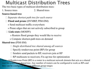 The two basic types of multicast distribution trees:
1. Source trees 2. Shared trees
Source-based tree
Separate shortest path tree for each source
Flood and prune (DVMRP, PIM-DM)
» Send multicast traffic everywhere
» Prune edges that are not actively subscribed to group
Link-state (MOSPF)
» Routers flood groups they would like to receive
» Compute shortest-path trees on demand
Shared tree (PIM-SM)
Single distributed tree shared among all sources
Specify rendezvous point (RP) for group
Senders send packets to RP, receivers join at RP
RP multicasts to receivers; Fix-up tree for optimization
Note : A Rendezvous Point (RP) is a router in a multicast network domain that acts as a shared
root for a multicast shared tree. Any number of routers can be configured to work as RPs and
they can be configured to cover different group ranges
 