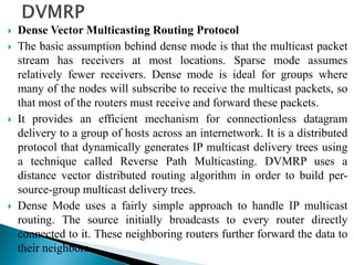  Dense Vector Multicasting Routing Protocol
 The basic assumption behind dense mode is that the multicast packet
stream has receivers at most locations. Sparse mode assumes
relatively fewer receivers. Dense mode is ideal for groups where
many of the nodes will subscribe to receive the multicast packets, so
that most of the routers must receive and forward these packets.
 It provides an efficient mechanism for connectionless datagram
delivery to a group of hosts across an internetwork. It is a distributed
protocol that dynamically generates IP multicast delivery trees using
a technique called Reverse Path Multicasting. DVMRP uses a
distance vector distributed routing algorithm in order to build per-
source-group multicast delivery trees.
 Dense Mode uses a fairly simple approach to handle IP multicast
routing. The source initially broadcasts to every router directly
connected to it. These neighboring routers further forward the data to
their neighbors.
 