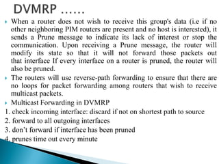  When a router does not wish to receive this group's data (i.e if no
other neighboring PIM routers are present and no host is interested), it
sends a Prune message to indicate its lack of interest or stop the
communication. Upon receiving a Prune message, the router will
modify its state so that it will not forward those packets out
that interface If every interface on a router is pruned, the router will
also be pruned.
 The routers will use reverse-path forwarding to ensure that there are
no loops for packet forwarding among routers that wish to receive
multicast packets.
 Multicast Forwarding in DVMRP
1. check incoming interface: discard if not on shortest path to source
2. forward to all outgoing interfaces
3. don’t forward if interface has been pruned
4. prunes time out every minute
 
