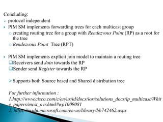 Concluding:
 protocol independent
 PIM SM implements forwarding trees for each multicast group
o creating routing tree for a group with Rendezvous Point (RP) as a root for
the tree
o Rendezvous Point Tree (RPT)
 PIM SM implements explicit join model to maintain a routing tree
Receivers send Join towards the RP
Sender send Register towards the RP
Supports both Source based and Shared distribution tree
For further information :
1.http://www.cisco.com/c/en/us/td/docs/ios/solutions_docs/ip_multicast/Whit
e_papers/mcst_ovr.html#wp1009081
2. https://msdn.microsoft.com/en-us/library/bb742462.aspx
 
