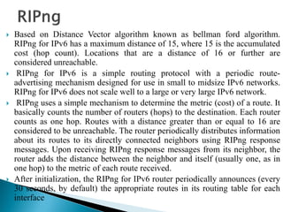  Based on Distance Vector algorithm known as bellman ford algorithm.
RIPng for IPv6 has a maximum distance of 15, where 15 is the accumulated
cost (hop count). Locations that are a distance of 16 or further are
considered unreachable.
 RIPng for IPv6 is a simple routing protocol with a periodic route-
advertising mechanism designed for use in small to midsize IPv6 networks.
RIPng for IPv6 does not scale well to a large or very large IPv6 network.
 RIPng uses a simple mechanism to determine the metric (cost) of a route. It
basically counts the number of routers (hops) to the destination. Each router
counts as one hop. Routes with a distance greater than or equal to 16 are
considered to be unreachable. The router periodically distributes information
about its routes to its directly connected neighbors using RIPng response
messages. Upon receiving RIPng response messages from its neighbor, the
router adds the distance between the neighbor and itself (usually one, as in
one hop) to the metric of each route received.
 After initialization, the RIPng for IPv6 router periodically announces (every
30 seconds, by default) the appropriate routes in its routing table for each
interface
 