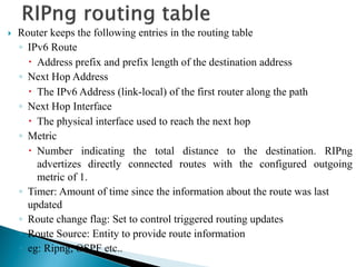  Router keeps the following entries in the routing table
◦ IPv6 Route
 Address prefix and prefix length of the destination address
◦ Next Hop Address
 The IPv6 Address (link-local) of the first router along the path
◦ Next Hop Interface
 The physical interface used to reach the next hop
◦ Metric
 Number indicating the total distance to the destination. RIPng
advertizes directly connected routes with the configured outgoing
metric of 1.
◦ Timer: Amount of time since the information about the route was last
updated
◦ Route change flag: Set to control triggered routing updates
◦ Route Source: Entity to provide route information
◦ eg: Ripng, OSPF etc..
 