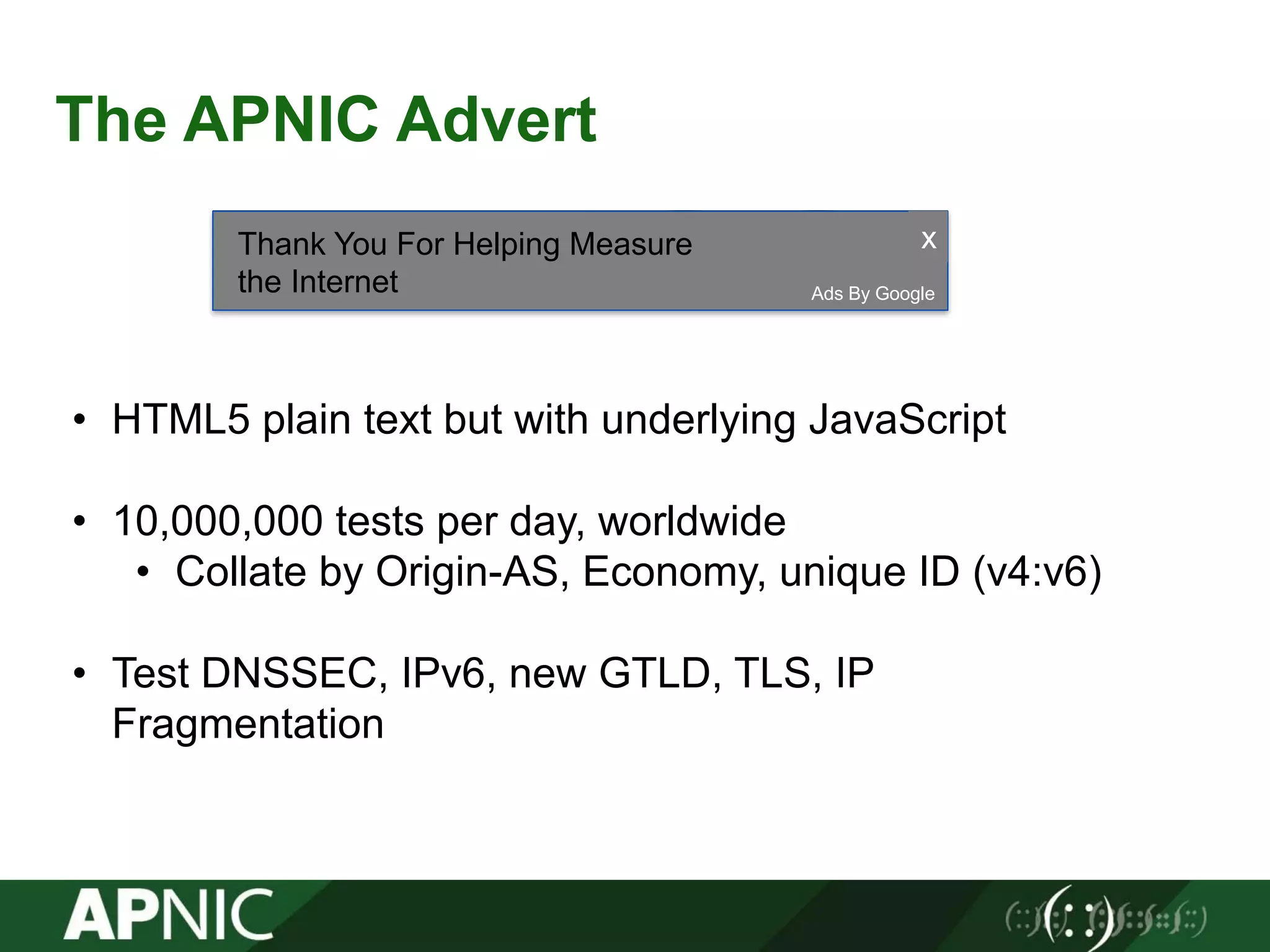 The APNIC Advert
Ads By Google
xThank You For Helping Measure
the Internet
• HTML5 plain text but with underlying JavaScript
• 10,000,000 tests per day, worldwide
• Collate by Origin-AS, Economy, unique ID (v4:v6)
• Test DNSSEC, IPv6, new GTLD, TLS, IP
Fragmentation
 