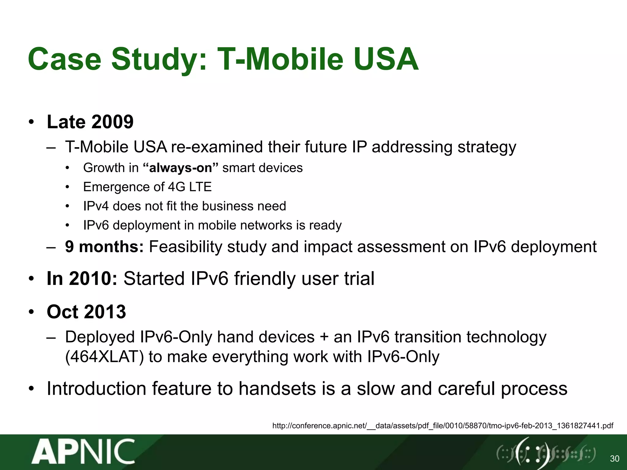 Case Study: T-Mobile USA
• Late 2009
– T-Mobile USA re-examined their future IP addressing strategy
• Growth in “always-on” smart devices
• Emergence of 4G LTE
• IPv4 does not fit the business need
• IPv6 deployment in mobile networks is ready
– 9 months: Feasibility study and impact assessment on IPv6 deployment
• In 2010: Started IPv6 friendly user trial
• Oct 2013
– Deployed IPv6-Only hand devices + an IPv6 transition technology
(464XLAT) to make everything work with IPv6-Only
• Introduction feature to handsets is a slow and careful process
30
http://conference.apnic.net/__data/assets/pdf_file/0010/58870/tmo-ipv6-feb-2013_1361827441.pdf
 